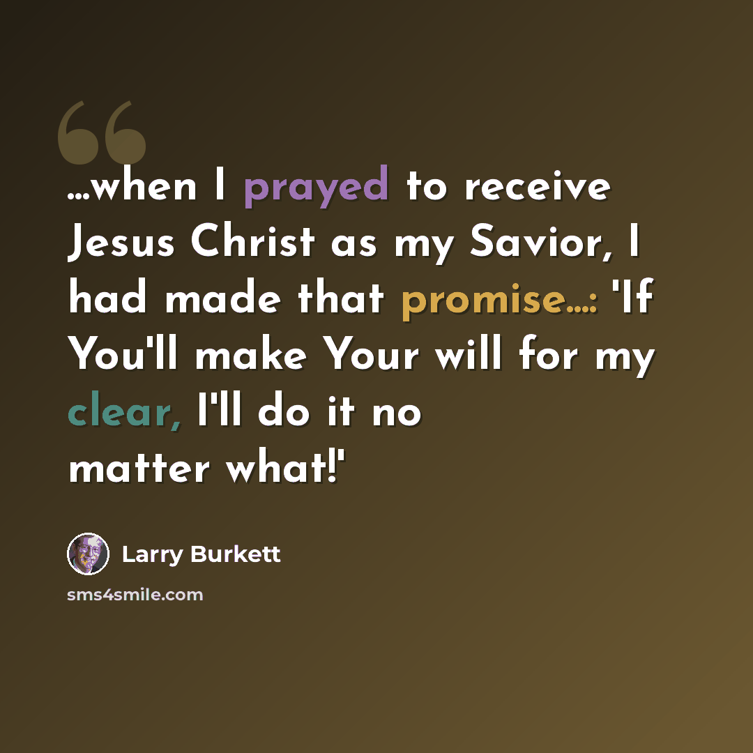 “...when I prayed to receive Jesus Christ as my Savior, I had made that promise...: 'If You'll make Your will for my clear, I'll do it no matter what!'” quote by Larry Burkett