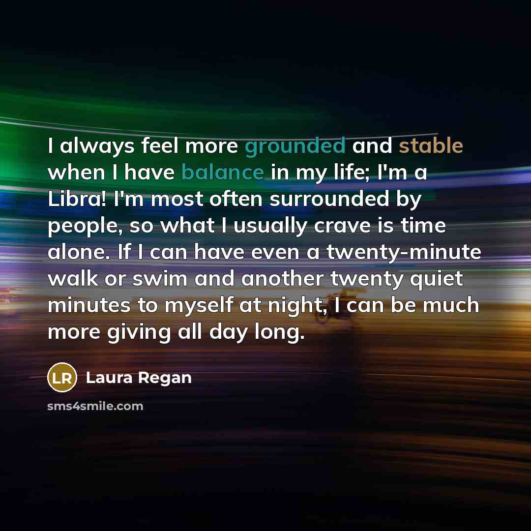 “I always feel more grounded and stable when I have balance in my life; I'm a Libra! I'm most often surrounded by people, so what I usually crave is time alone. If I can have even a twenty-minute walk or swim and another twenty quiet minutes to myself at night, I can be much more giving all day long.” quote by Laura Regan