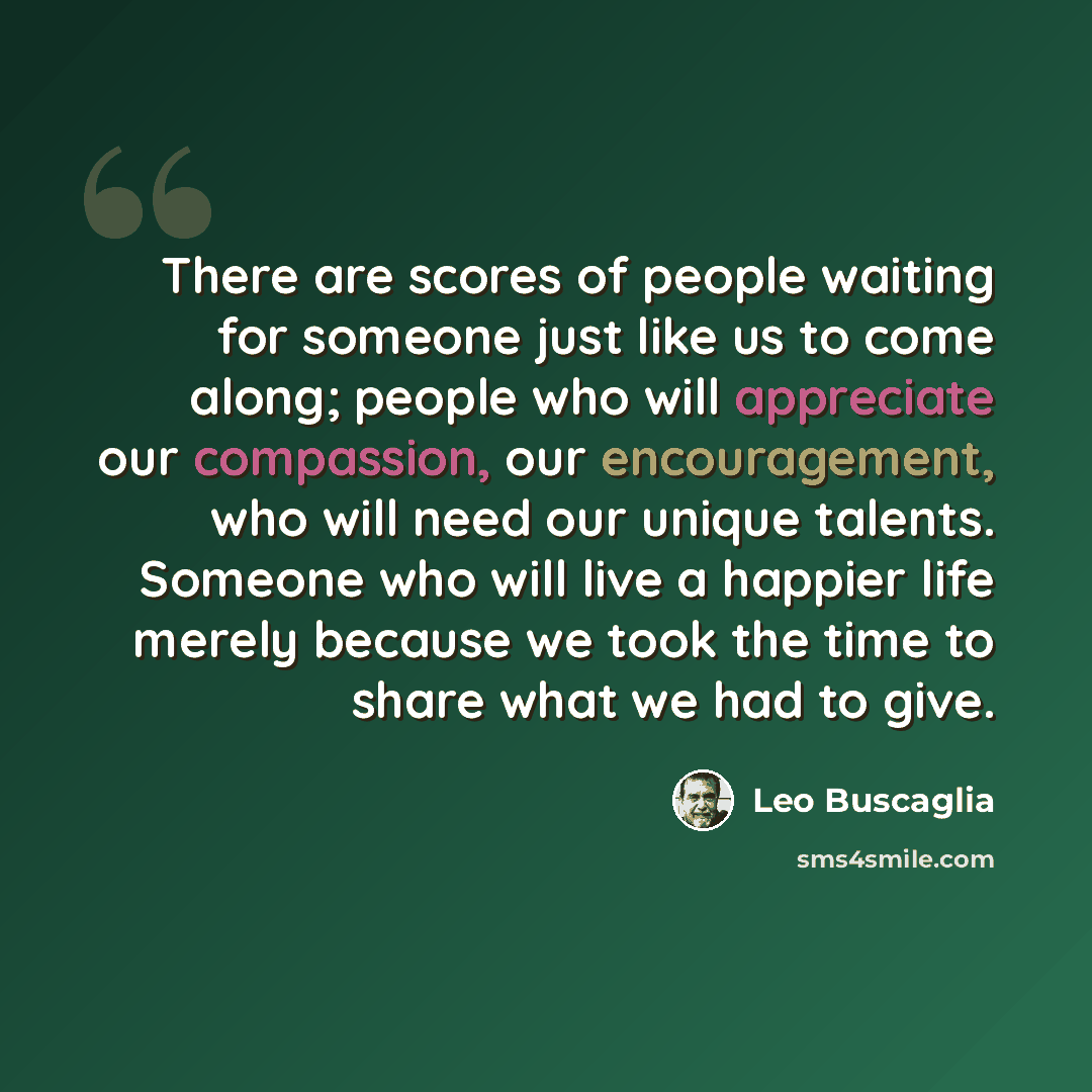 “There are scores of people waiting for someone just like us to come along; people who will appreciate our compassion, our encouragement, who will need our unique talents. Someone who will live a happier life merely because we took the time to share what we had to give.” quote by Leo Buscaglia