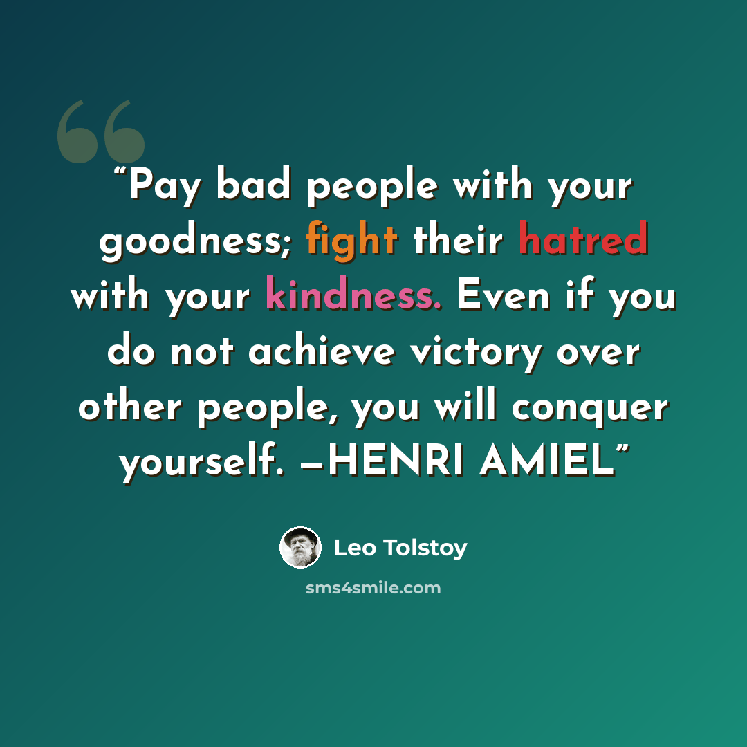 “Pay bad people with your goodness; fight their hatred with your kindness. Even if you do not achieve victory over other people, you will conquer yourself. —HENRI AMIEL” quote by Leo Tolstoy