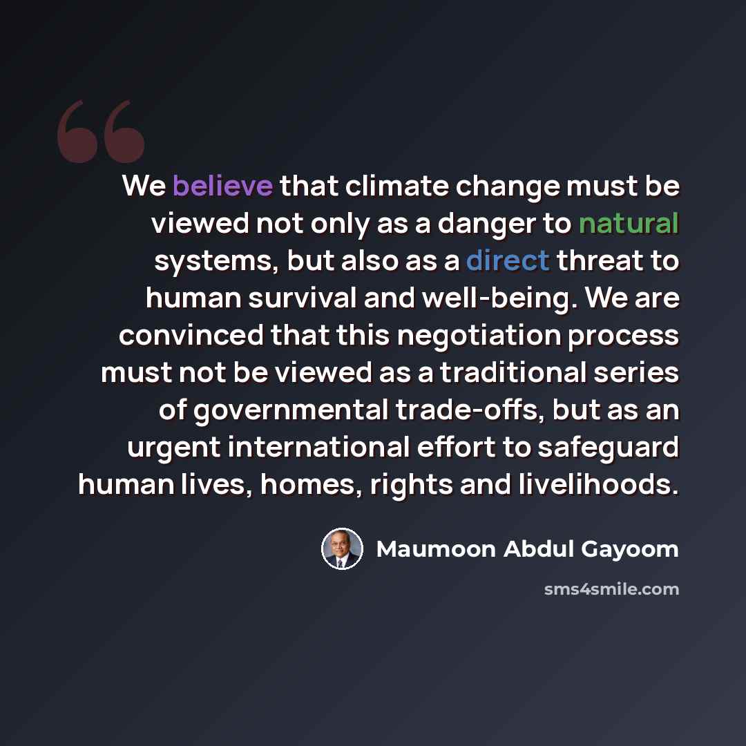 “We believe that climate change must be viewed not only as a danger to natural systems, but also as a direct threat to human survival and well-being. We are convinced that this negotiation process must not be viewed as a traditional series of governmental trade-offs, but as an urgent international…” quote by Maumoon Abdul Gayoom