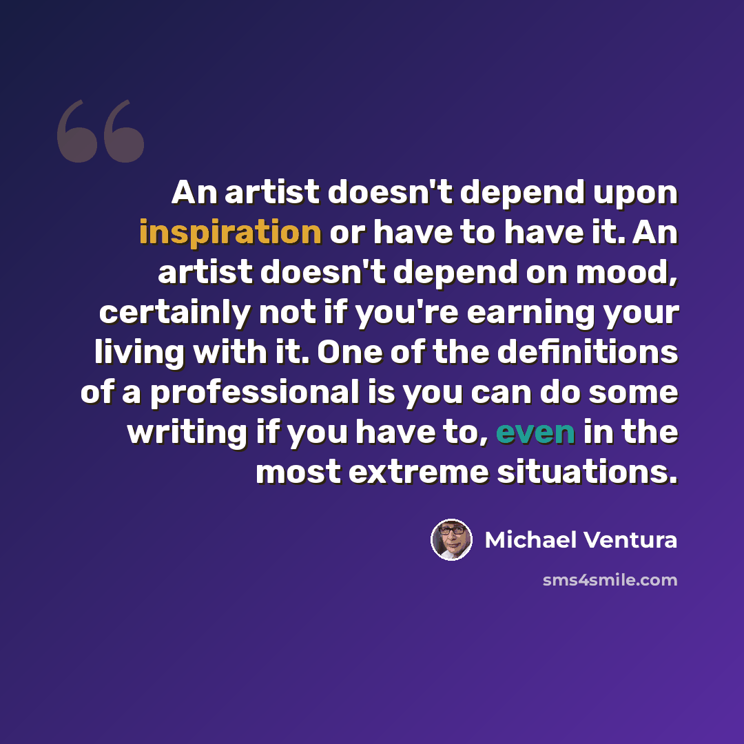 “An artist doesn't depend upon inspiration or have to have it. An artist doesn't depend on mood, certainly not if you're earning your living with it. One of the definitions of a professional is you can do some writing if you have to, even in the most extreme situations.” quote by Michael Ventura