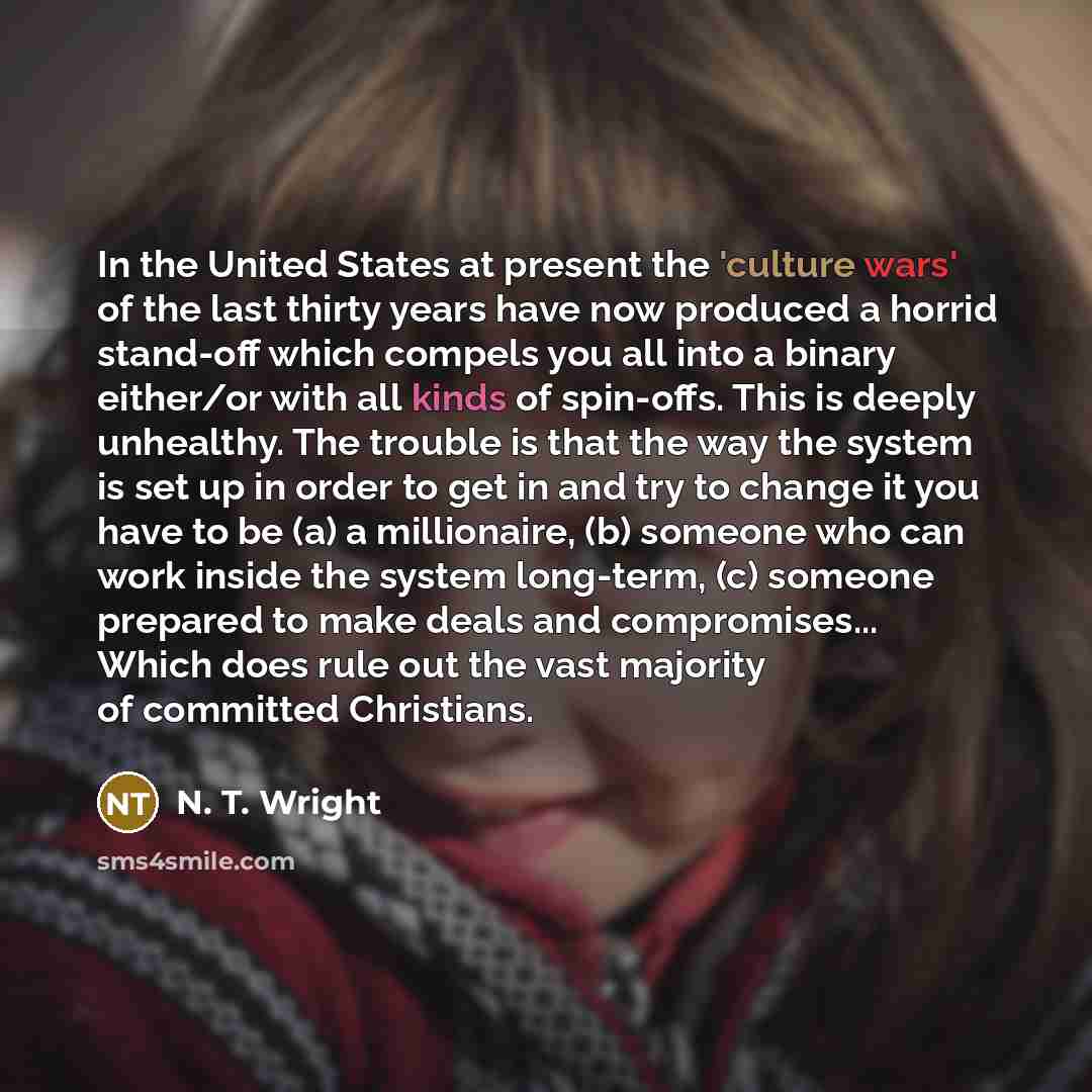 “In the United States at present the 'culture wars' of the last thirty years have now produced a horrid stand-off which compels you all into a binary either/or with all kinds of spin-offs. This is deeply unhealthy. The trouble is that the way the system is set up in order to get in and try to…” quote by N. T. Wright