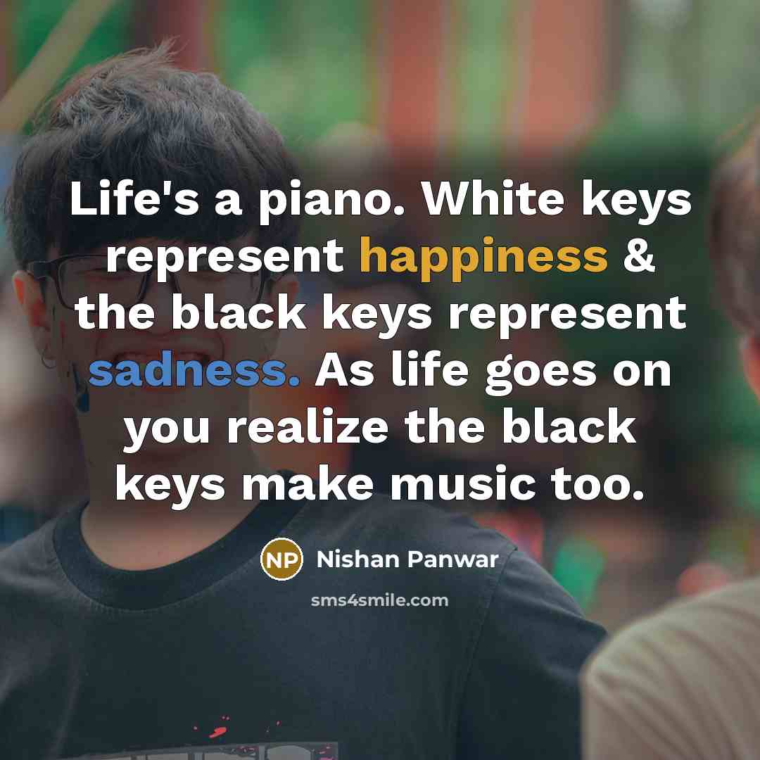 “Life's a piano. White keys represent happiness & the black keys represent sadness. As life goes on you realize the black keys make music too.” quote by Nishan Panwar