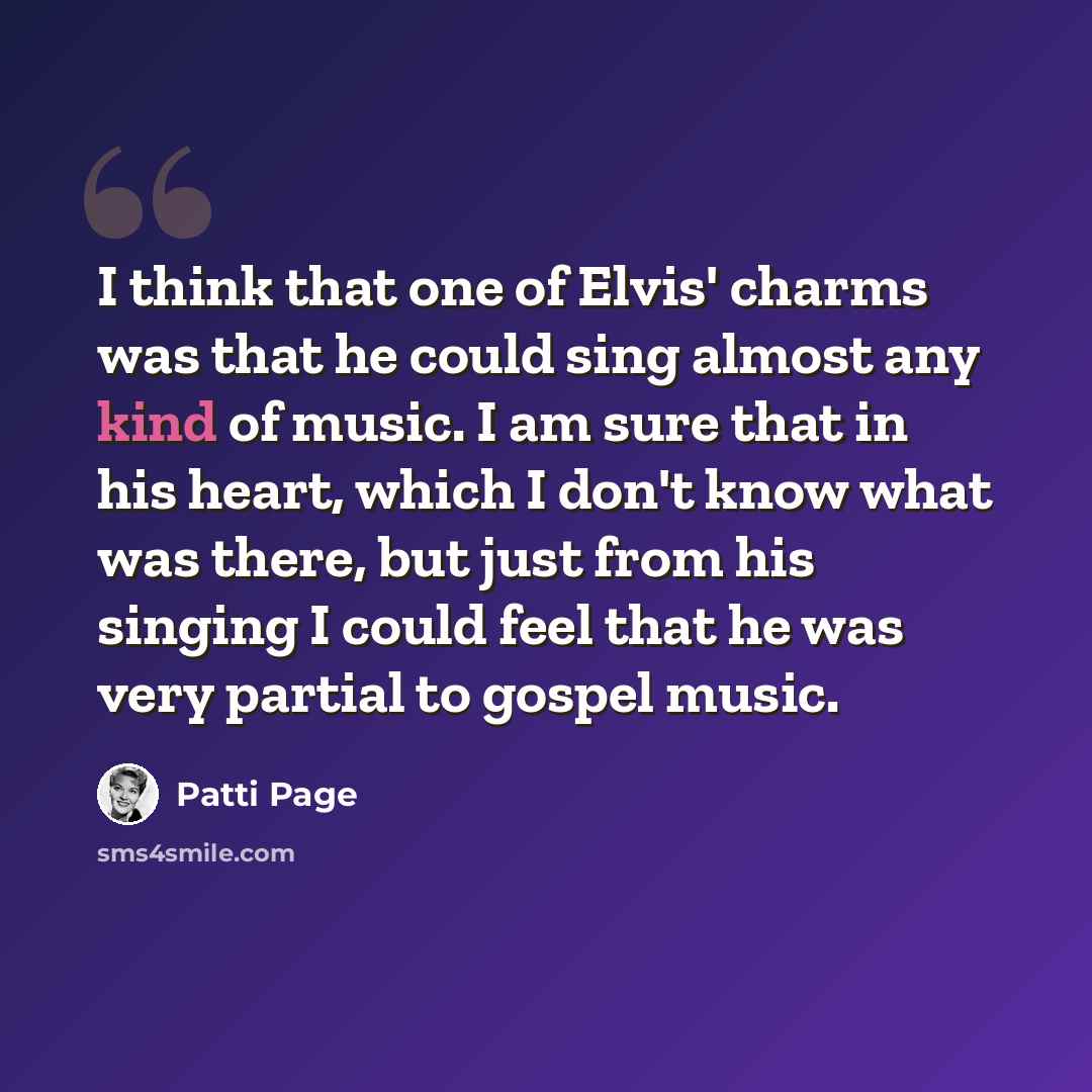 “I think that one of Elvis' charms was that he could sing almost any kind of music. I am sure that in his heart, which I don't know what was there, but just from his singing I could feel that he was very partial to gospel music.” quote by Patti Page
