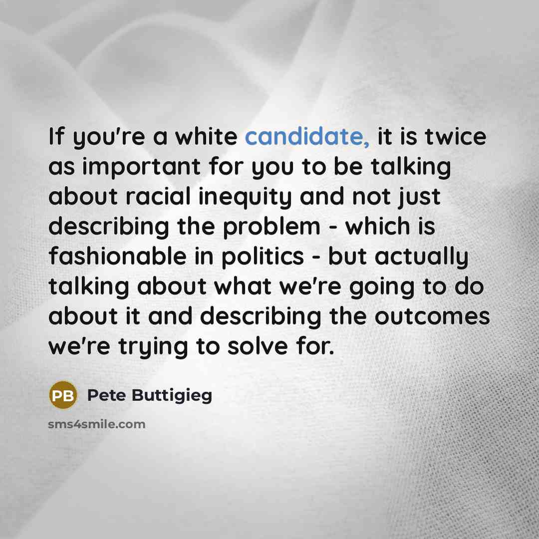 “If you're a white candidate, it is twice as important for you to be talking about racial inequity and not just describing the problem - which is fashionable in politics - but actually talking about what we're going to do about it and describing the outcomes we're trying to solve for.” quote by Pete Buttigieg