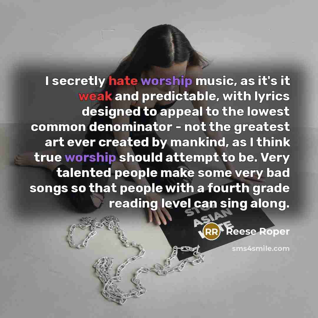 “I secretly hate worship music, as it's it weak and predictable, with lyrics designed to appeal to the lowest common denominator - not the greatest art ever created by mankind, as I think true worship should attempt to be. Very talented people make some very bad songs so that people with a fourth…” quote by Reese Roper