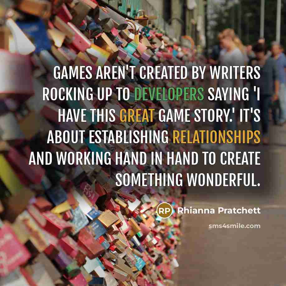 “Games aren't created by writers rocking up to developers saying 'I have this great game story.' It's about establishing relationships and working hand in hand to create something wonderful.” quote by Rhianna Pratchett