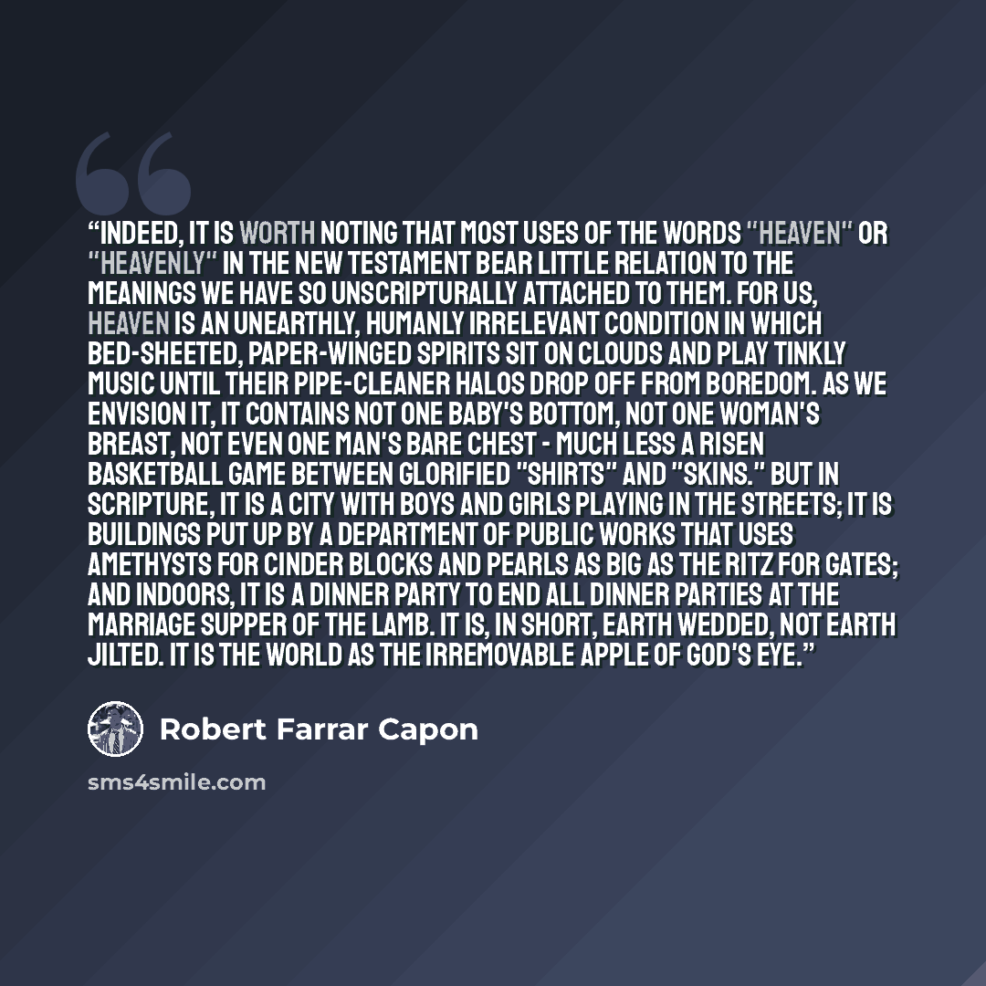 “Indeed, it is worth noting that most uses of the words "heaven" or "heavenly" in the New Testament bear little relation to the meanings we have so unscripturally attached to them. For us, heaven is an unearthly, humanly irrelevant condition in which bed-sheeted, paper-winged spirits sit on clouds…” quote by Robert Farrar Capon