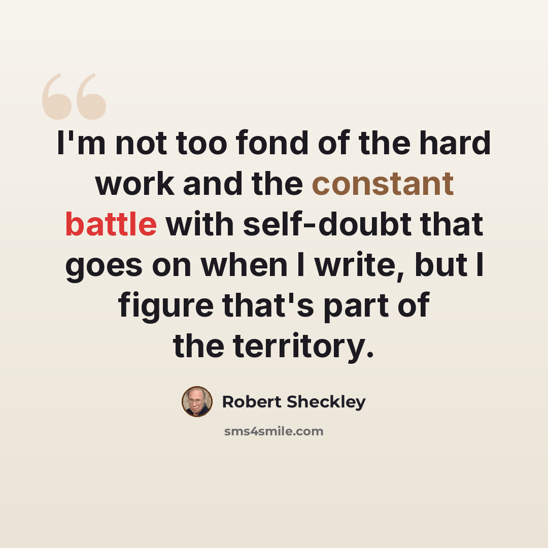 “I'm not too fond of the hard work and the constant battle with self-doubt that goes on when I write, but I figure that's part of the territory.” quote by Robert Sheckley