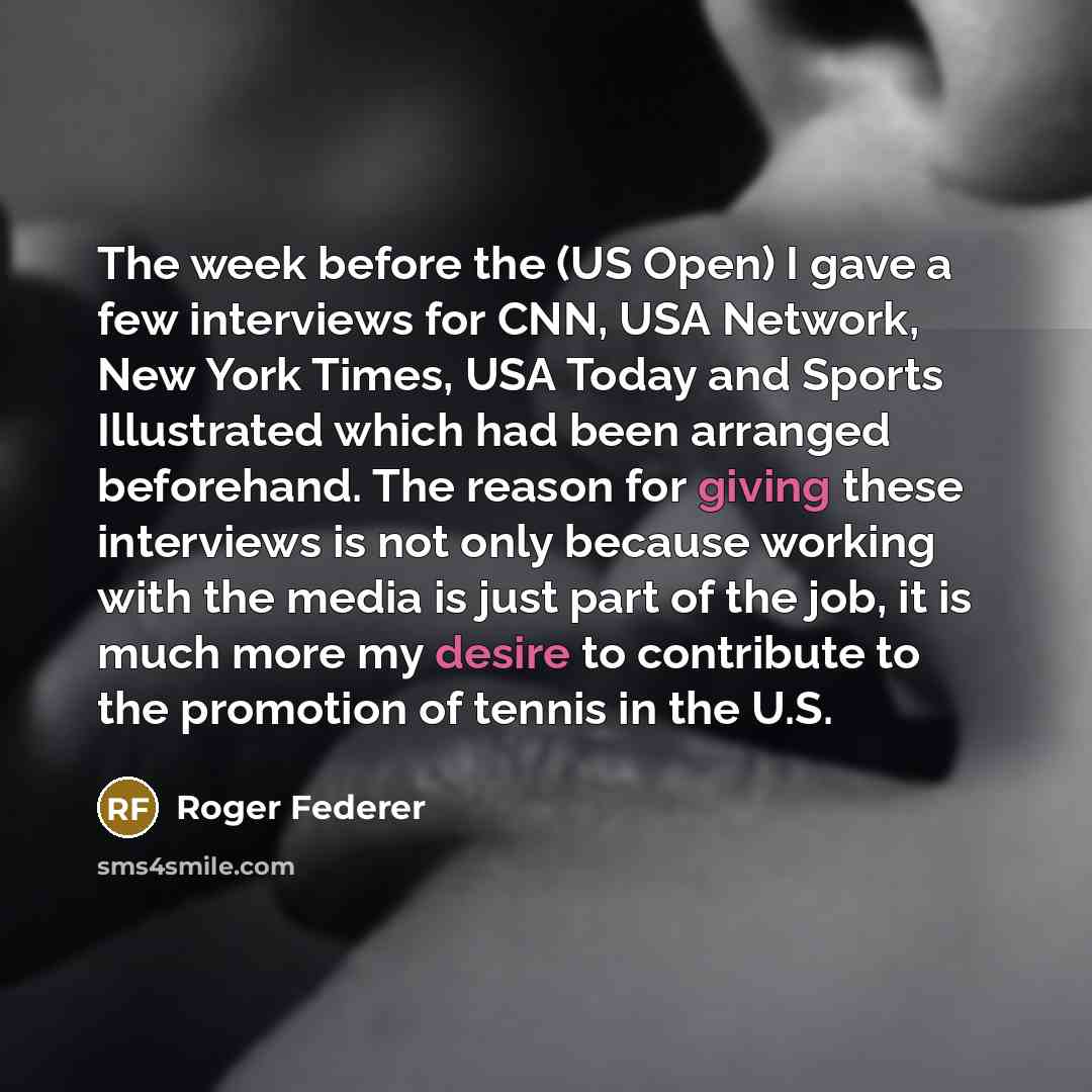 “The week before the (US Open) I gave a few interviews for CNN, USA Network, New York Times, USA Today and Sports Illustrated which had been arranged beforehand. The reason for giving these interviews is not only because working with the media is just part of the job, it is much more my desire to…” quote by Roger Federer