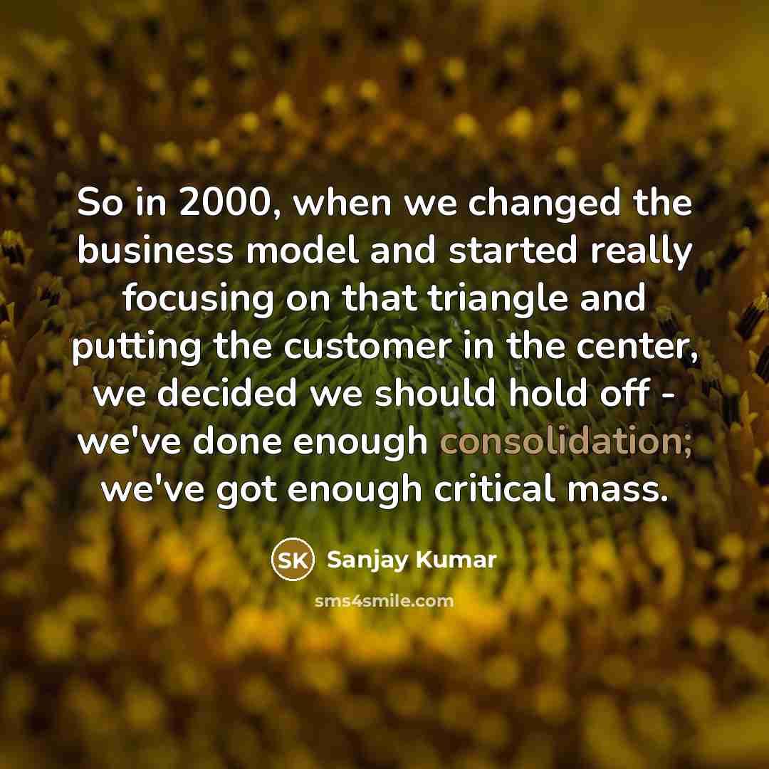 “So in 2000, when we changed the business model and started really focusing on that triangle and putting the customer in the center, we decided we should hold off - we've done enough consolidation; we've got enough critical mass.” quote by Sanjay Kumar