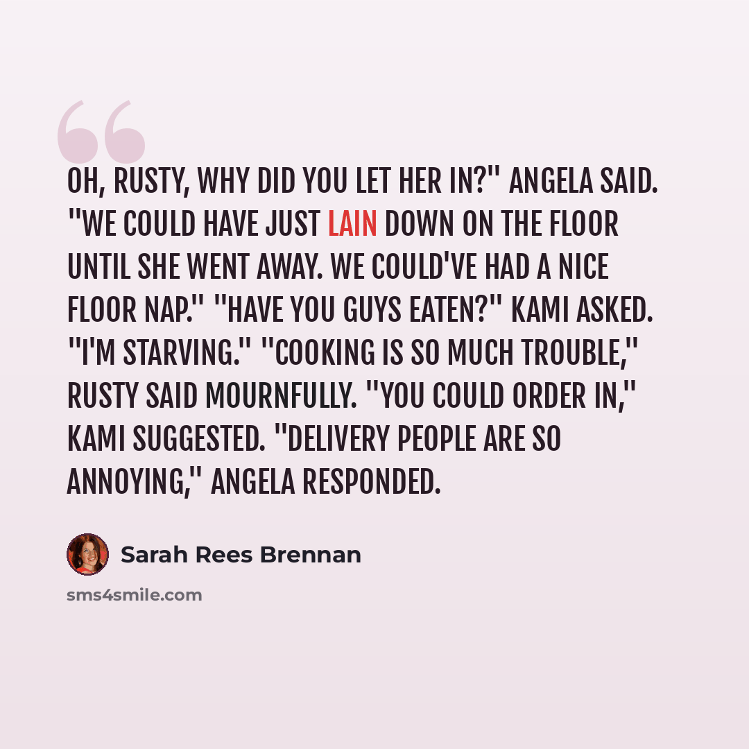 “Oh, Rusty, why did you let her in?" Angela said. "We could have just lain down on the floor until she went away. We could've had a nice floor nap." "Have you guys eaten?" Kami asked. "I'm starving." "Cooking is so much trouble," Rusty said mournfully. "You could order in," Kami suggested…” quote by Sarah Rees Brennan
