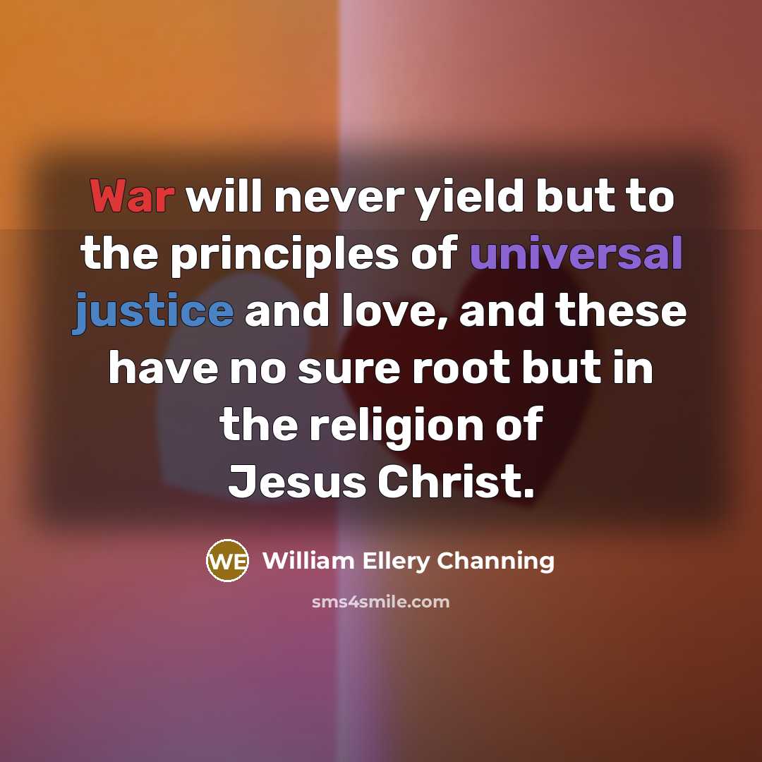 “War will never yield but to the principles of universal justice and love, and these have no sure root but in the religion of Jesus Christ.” quote by William Ellery Channing