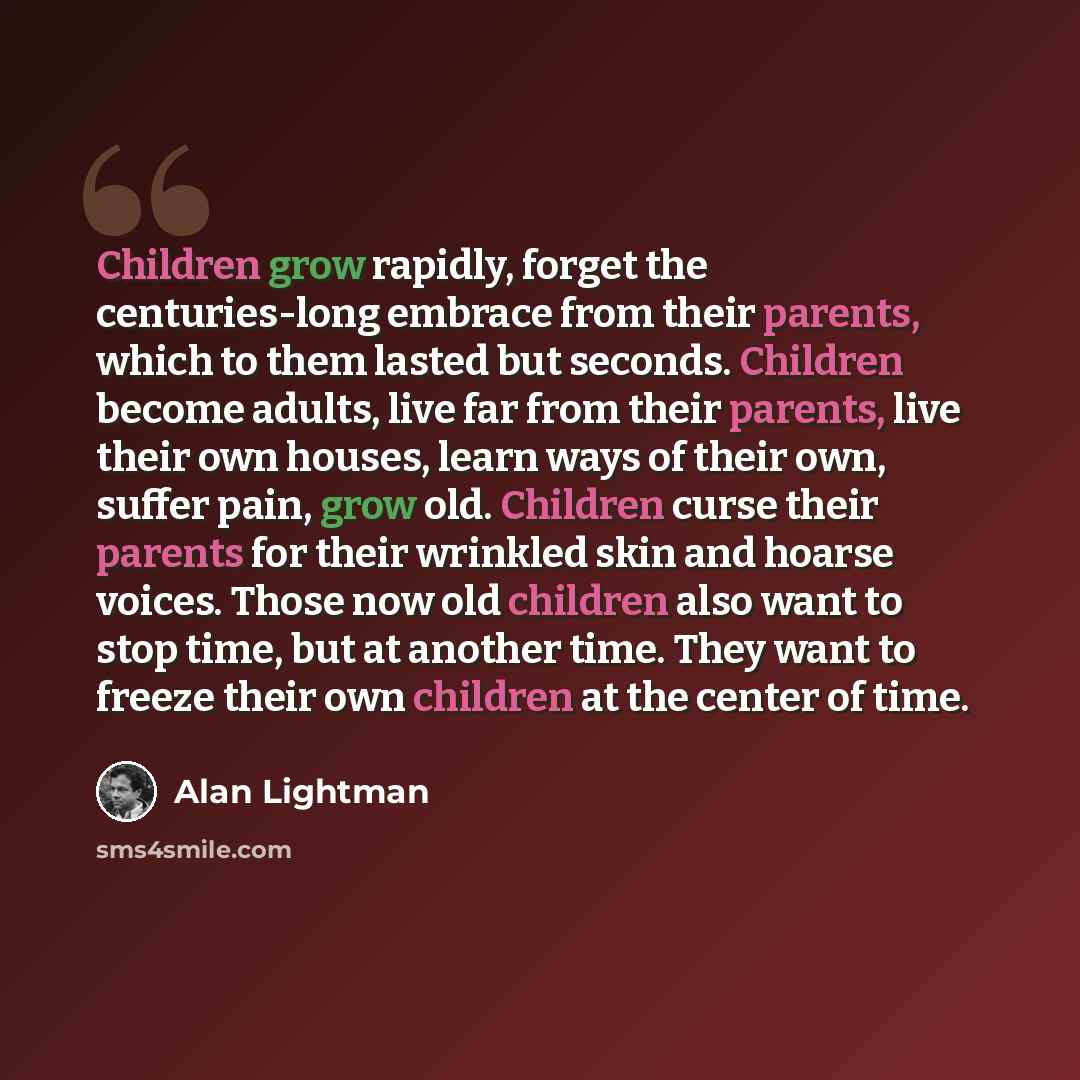 “Children grow rapidly, forget the centuries-long embrace from their parents, which to them lasted but seconds. Children become adults, live far from their parents, live their own houses, learn ways of their own, suffer pain, grow old. Children curse their parents for their wrinkled skin and hoarse…” quote by Alan Lightman