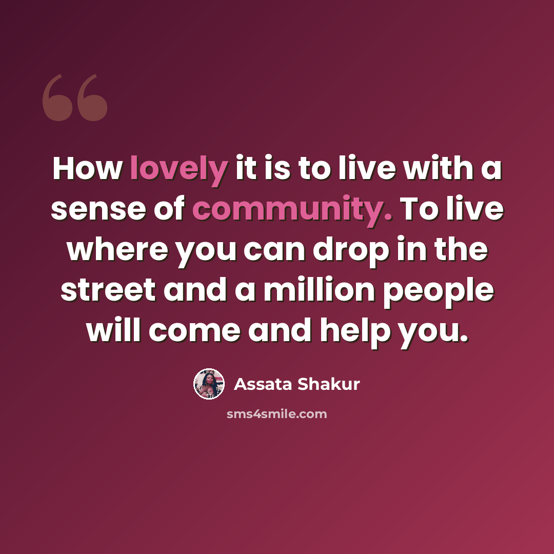 “How lovely it is to live with a sense of community. To live where you can drop in the street and a million people will come and help you.” quote by Assata Shakur