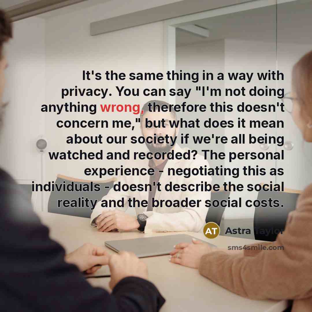 “It's the same thing in a way with privacy. You can say "I'm not doing anything wrong, therefore this doesn't concern me," but what does it mean about our society if we're all being watched and recorded? The personal experience - negotiating this as individuals - doesn't describe the social reality…” quote by Astra Taylor