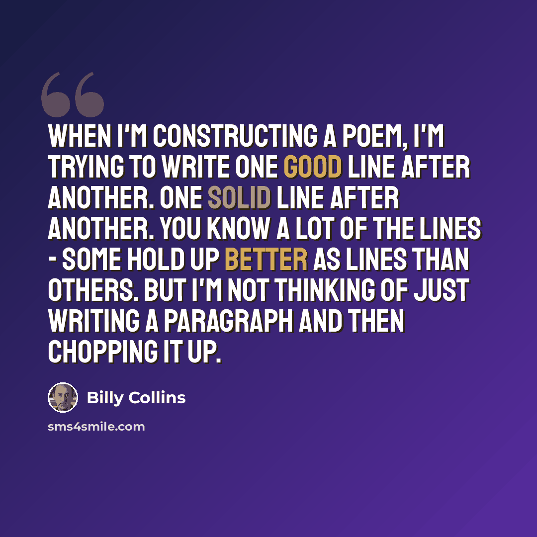 “When I'm constructing a poem, I'm trying to write one good line after another. One solid line after another. You know a lot of the lines - some hold up better as lines than others. But I'm not thinking of just writing a paragraph and then chopping it up.” quote by Billy Collins