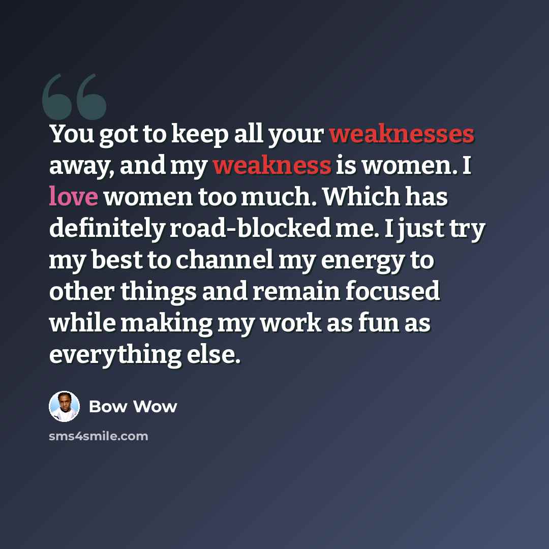 “You got to keep all your weaknesses away, and my weakness is women. I love women too much. Which has definitely road-blocked me. I just try my best to channel my energy to other things and remain focused while making my work as fun as everything else.” quote by Bow Wow