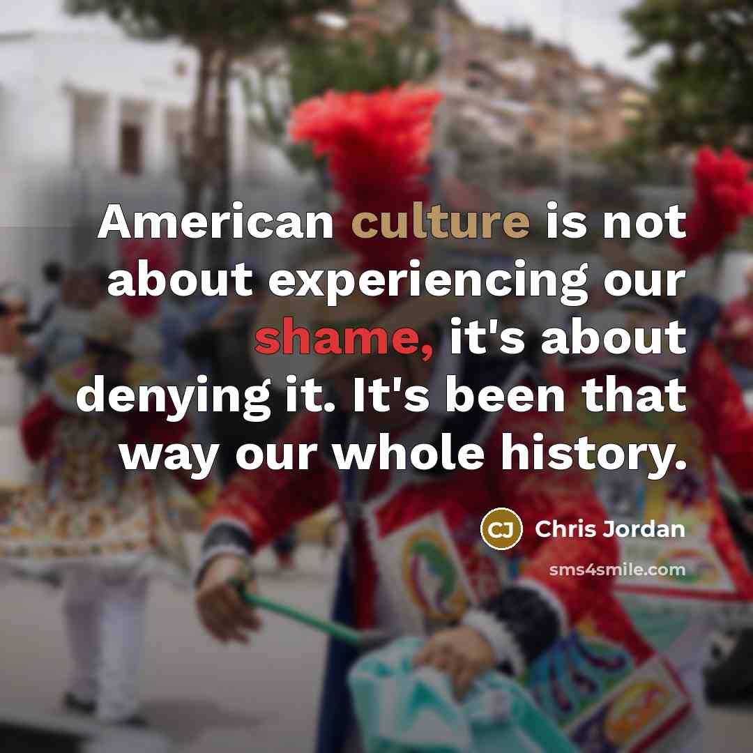“American culture is not about experiencing our shame, it's about denying it. It's been that way our whole history.” quote by Chris Jordan