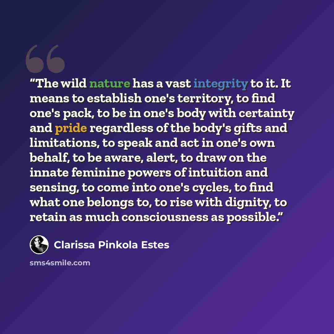 “The wild nature has a vast integrity to it. It means to establish one's territory, to find one's pack, to be in one's body with certainty and pride regardless of the body's gifts and limitations, to speak and act in one's own behalf, to be aware, alert, to draw on the innate feminine powers of…” quote by Clarissa Pinkola Estés