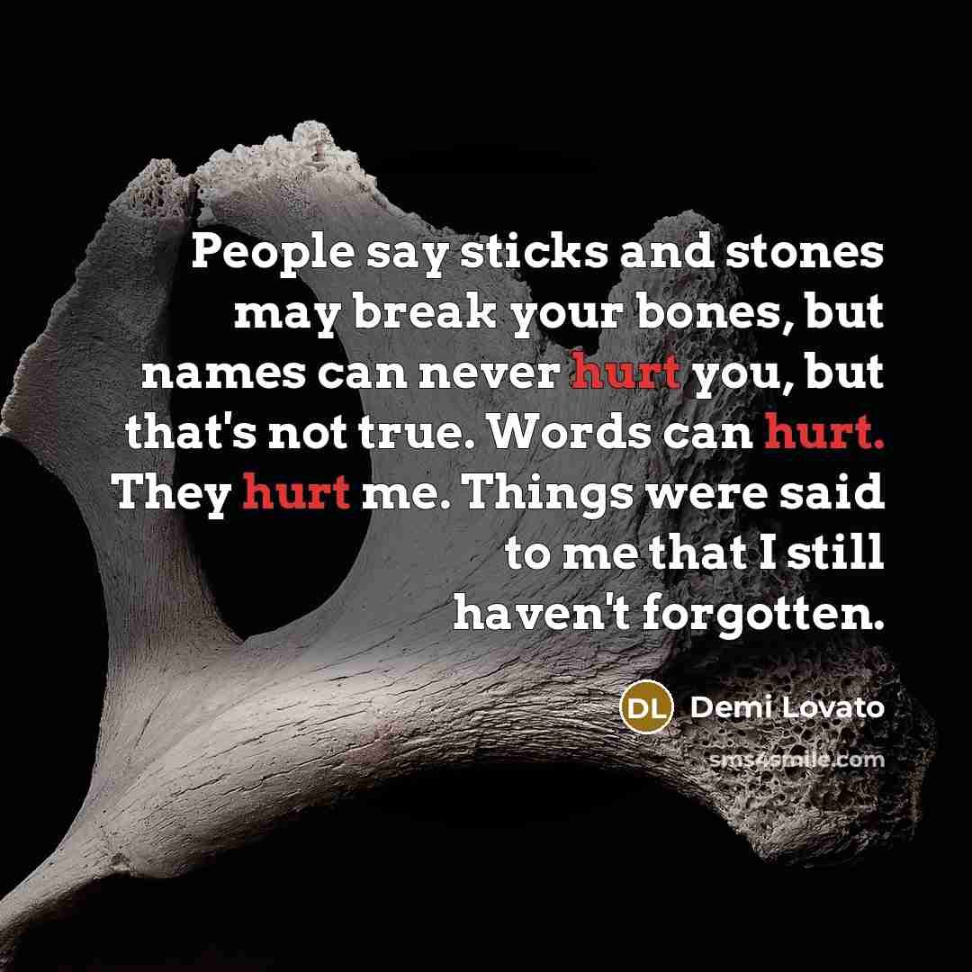 “People say sticks and stones may break your bones, but names can never hurt you, but that's not true. Words can hurt. They hurt me. Things were said to me that I still haven't forgotten.” quote by Demi Lovato