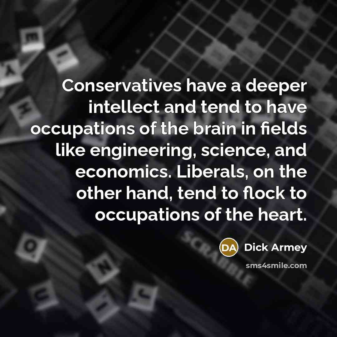 “Conservatives have a deeper intellect and tend to have occupations of the brain in fields like engineering, science, and economics. Liberals, on the other hand, tend to flock to occupations of the heart.” quote by Dick Armey