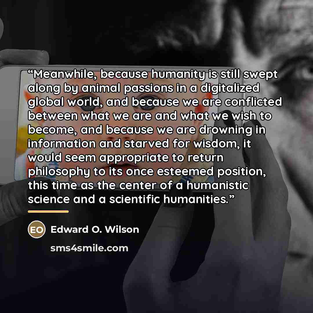“Meanwhile, because humanity is still swept along by animal passions in a digitalized global world, and because we are conflicted between what we are and what we wish to become, and because we are drowning in information and starved for wisdom, it would seem appropriate to return philosophy to its…” quote by Edward O. Wilson