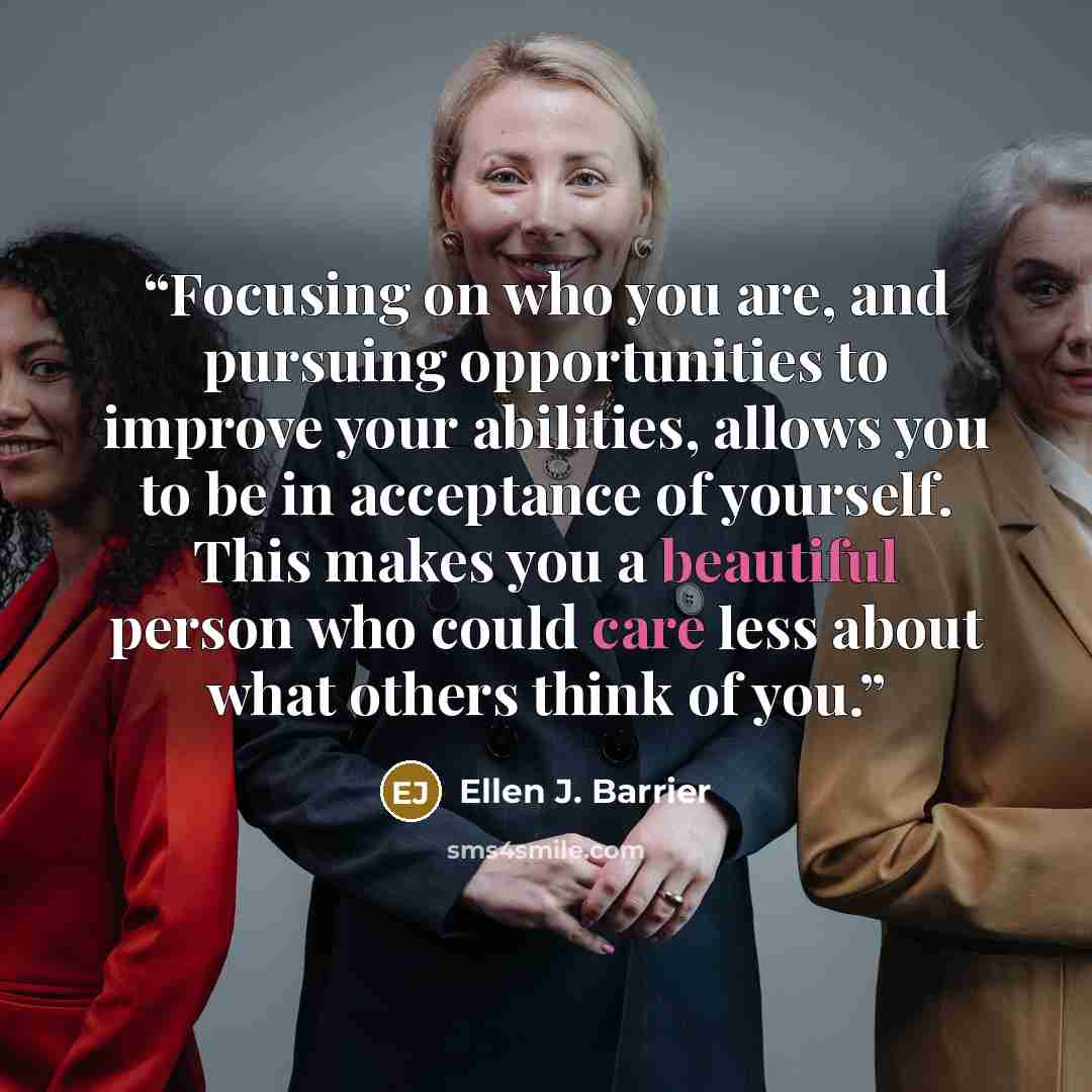 “Focusing on who you are, and pursuing opportunities to improve your abilities, allows you to be in acceptance of yourself. This makes you a beautiful person who could care less about what others think of you.” quote by Ellen J. Barrier