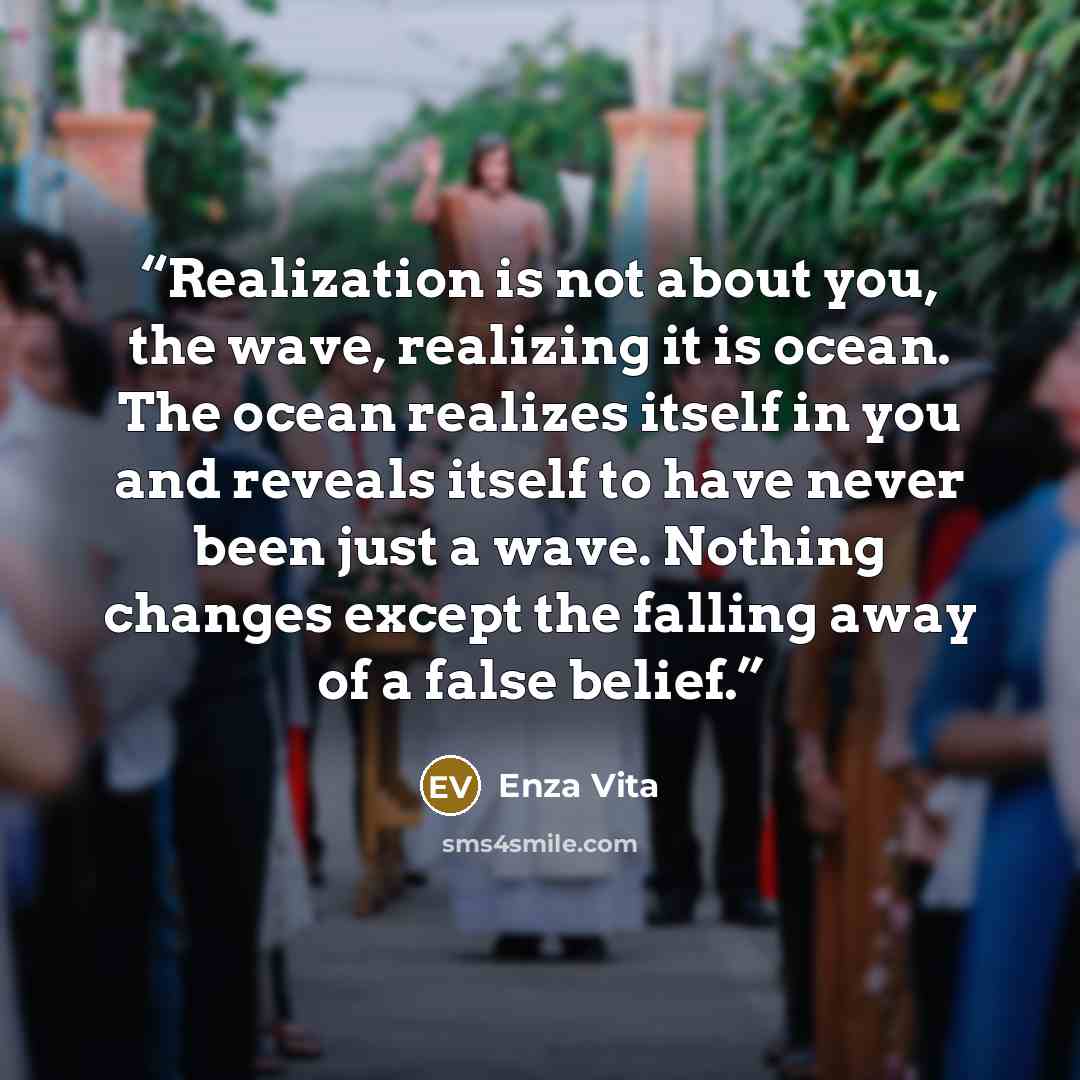 “Realization is not about you, the wave, realizing it is ocean. The ocean realizes itself in you and reveals itself to have never been just a wave. Nothing changes except the falling away of a false belief.” quote by Enza Vita