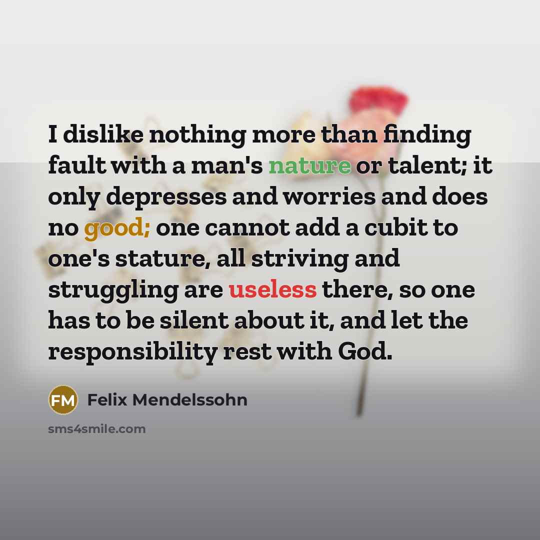 “I dislike nothing more than finding fault with a man's nature or talent; it only depresses and worries and does no good; one cannot add a cubit to one's stature, all striving and struggling are useless there, so one has to be silent about it, and let the responsibility rest with God.” quote by Felix Mendelssohn