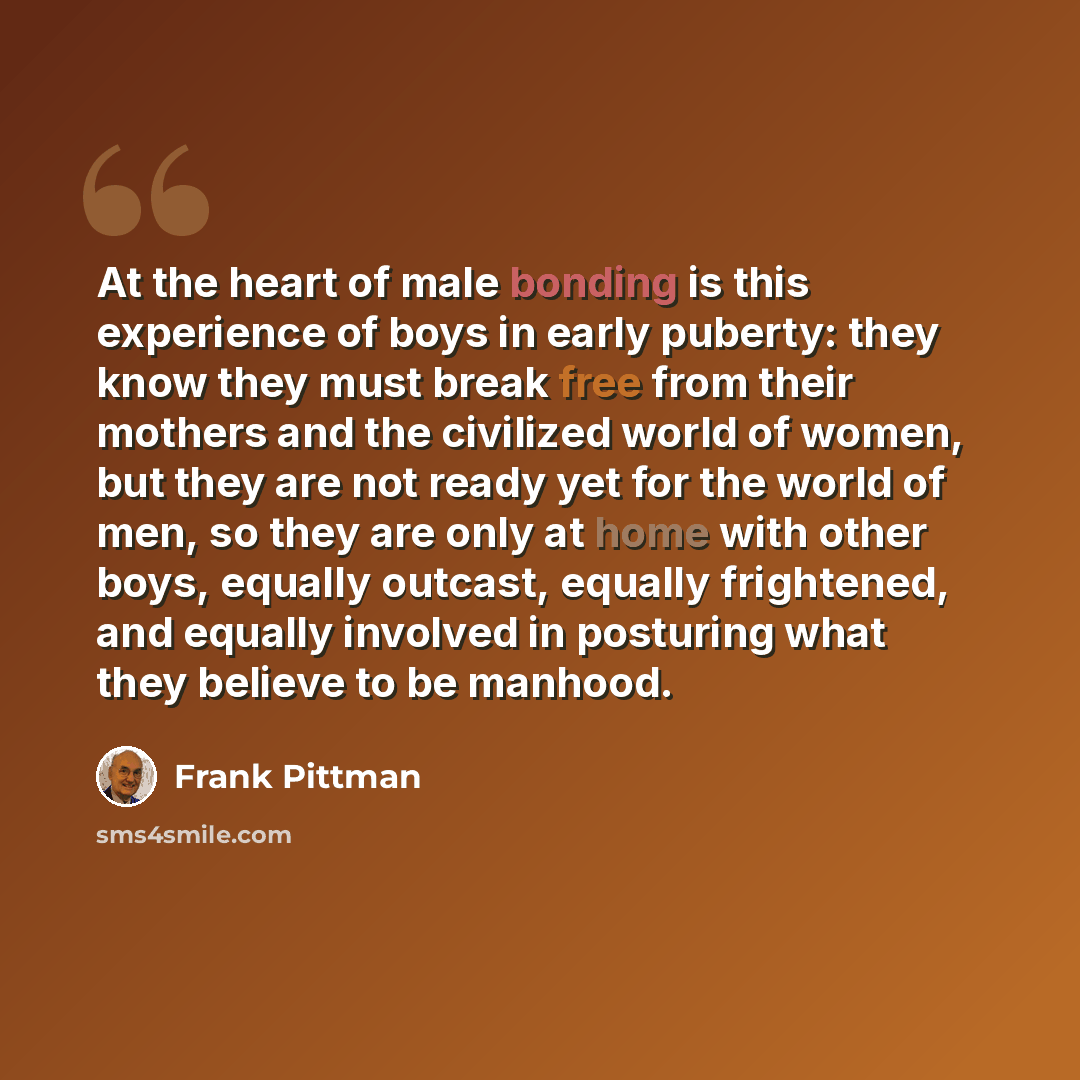 “At the heart of male bonding is this experience of boys in early puberty: they know they must break free from their mothers and the civilized world of women, but they are not ready yet for the world of men, so they are only at home with other boys, equally outcast, equally frightened, and equally…” quote by Frank Pittman