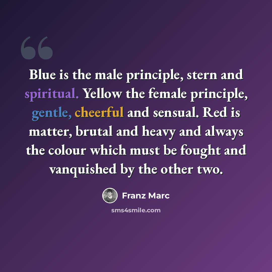 “Blue is the male principle, stern and spiritual. Yellow the female principle, gentle, cheerful and sensual. Red is matter, brutal and heavy and always the colour which must be fought and vanquished by the other two.” quote by Franz Marc