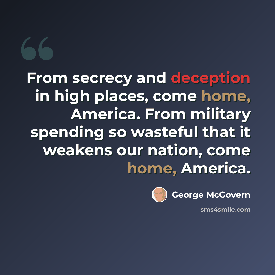 “From secrecy and deception in high places, come home, America. From military spending so wasteful that it weakens our nation, come home, America.” quote by George McGovern