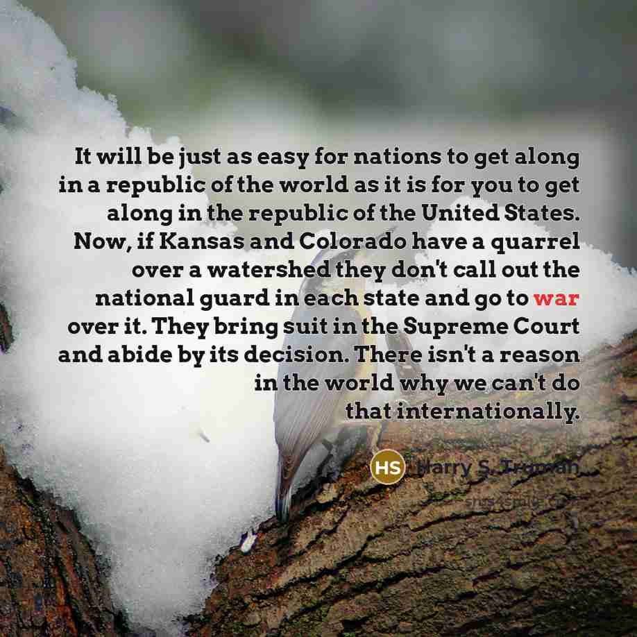 “It will be just as easy for nations to get along in a republic of the world as it is for you to get along in the republic of the United States. Now, if Kansas and Colorado have a quarrel over a watershed they don't call out the national guard in each state and go to war over it. They bring suit in…” quote by Harry S. Truman