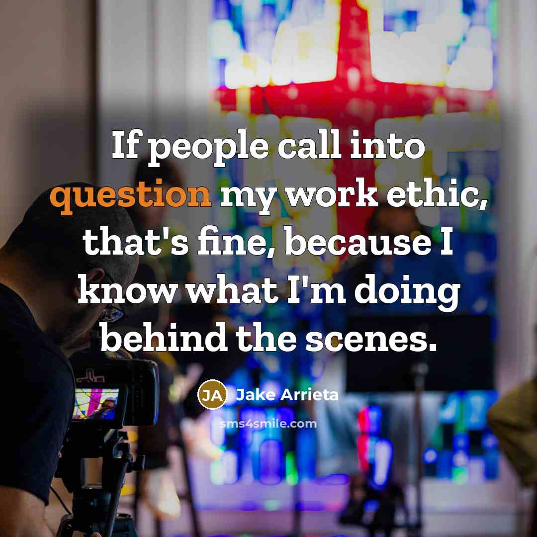 “If people call into question my work ethic, that's fine, because I know what I'm doing behind the scenes.” quote by Jake Arrieta