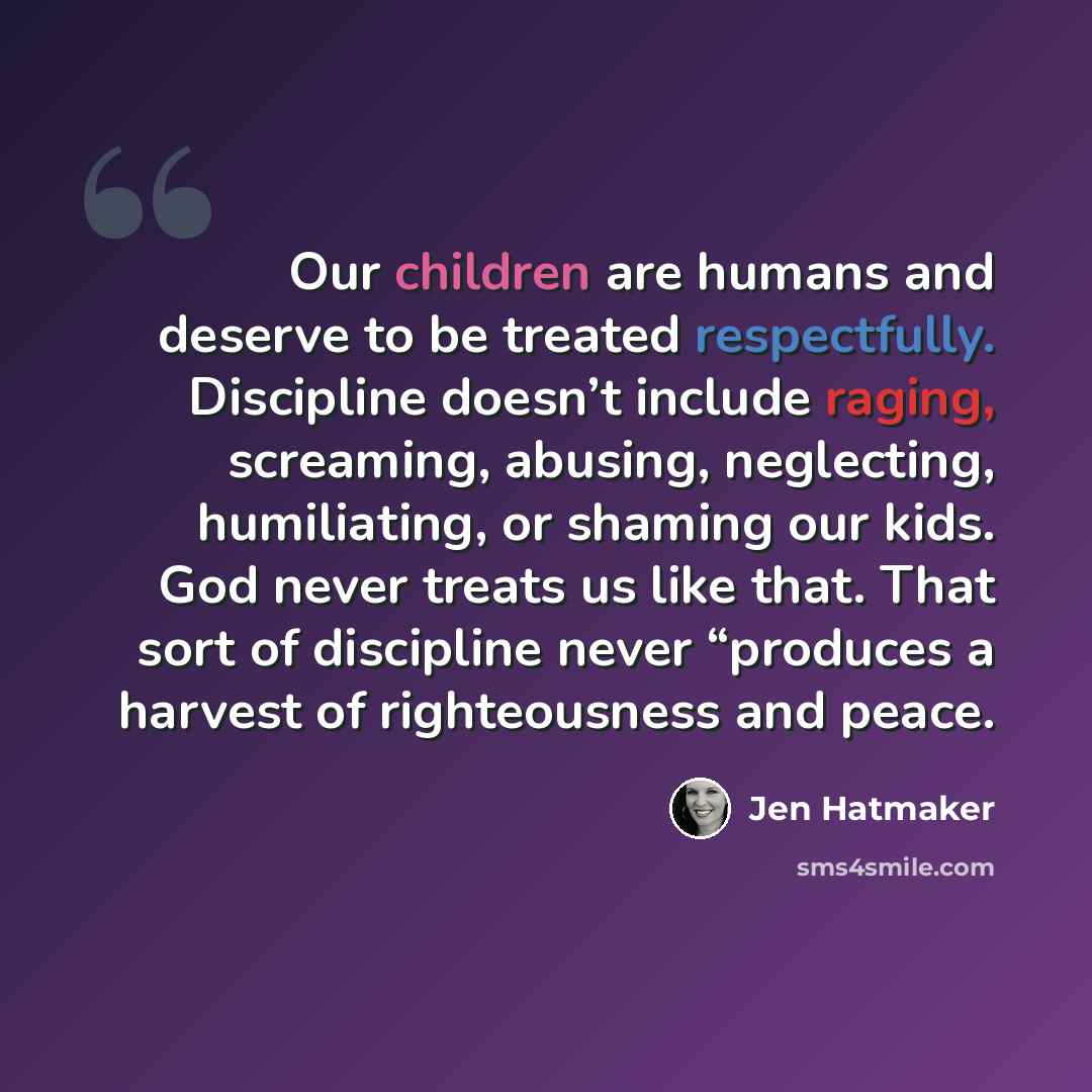 “Our children are humans and deserve to be treated respectfully. Discipline doesn’t include raging, screaming, abusing, neglecting, humiliating, or shaming our kids. God never treats us like that. That sort of discipline never “produces a harvest of righteousness and peace.” quote by Jen Hatmaker