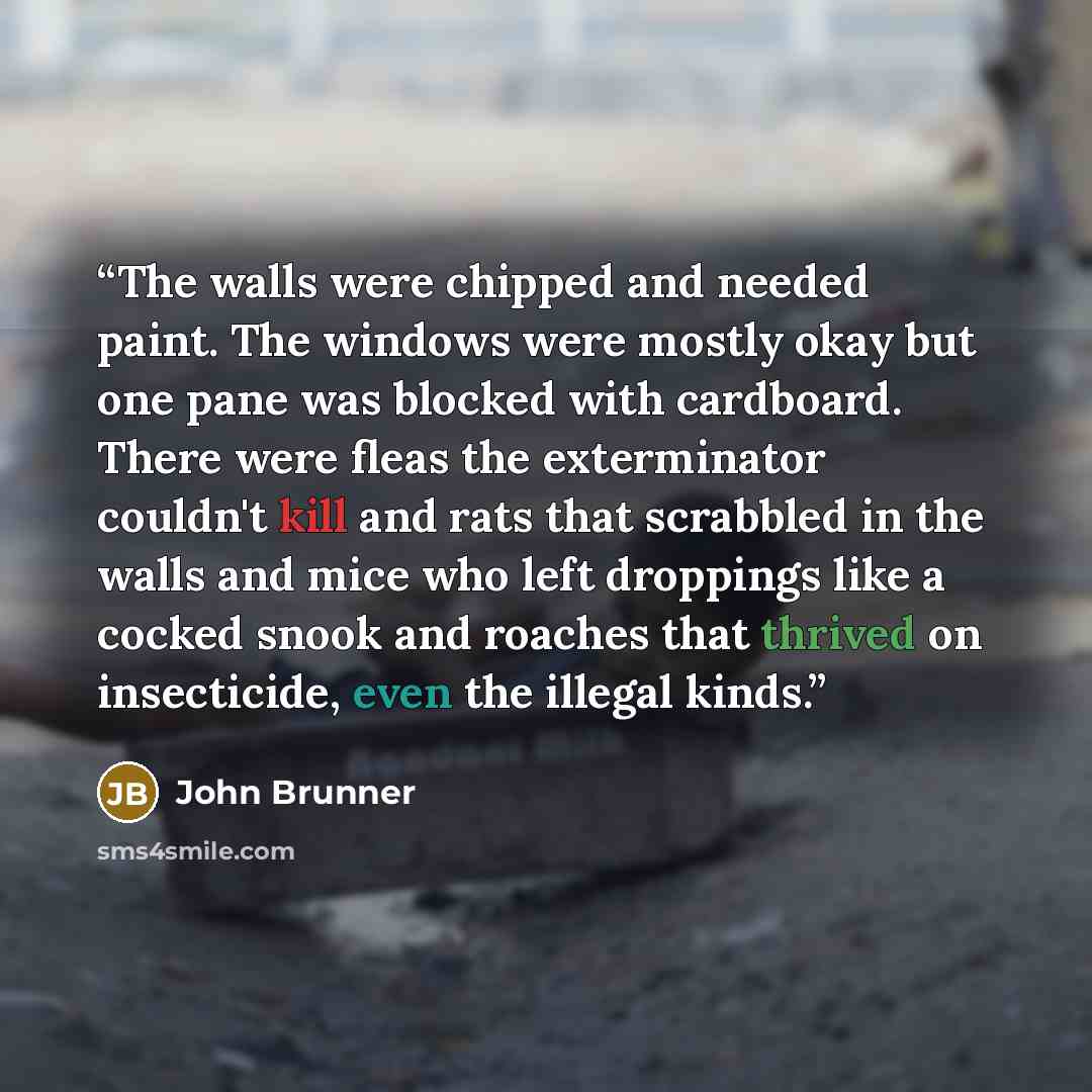 “The walls were chipped and needed paint. The windows were mostly okay but one pane was blocked with cardboard. There were fleas the exterminator couldn't kill and rats that scrabbled in the walls and mice who left droppings like a cocked snook and roaches that thrived on insecticide, even the…” quote by John Brunner