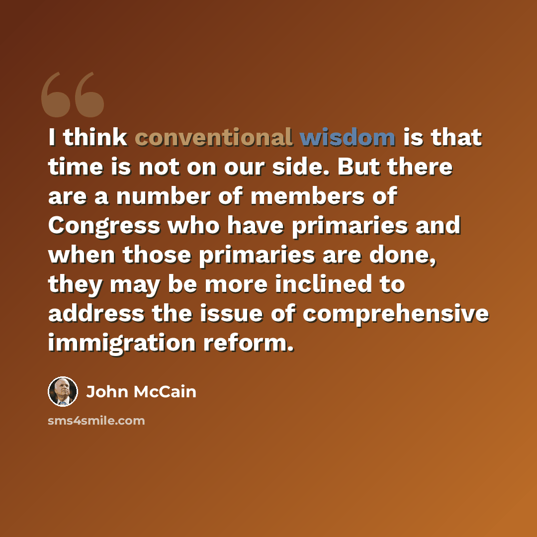 “I think conventional wisdom is that time is not on our side. But there are a number of members of Congress who have primaries and when those primaries are done, they may be more inclined to address the issue of comprehensive immigration reform.” quote by John McCain