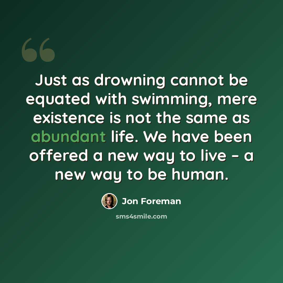 “Just as drowning cannot be equated with swimming, mere existence is not the same as abundant life. We have been offered a new way to live – a new way to be human.” quote by Jon Foreman