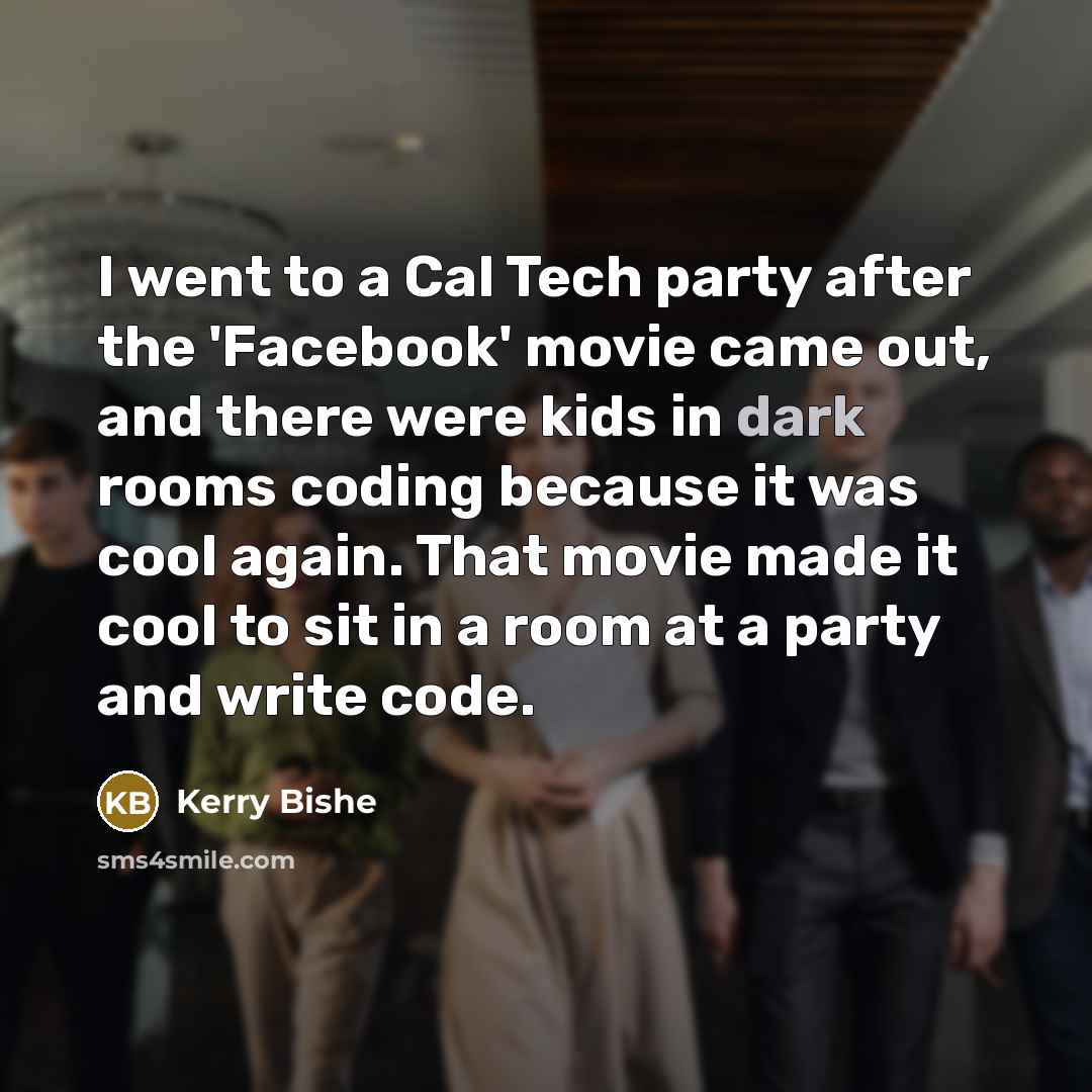 “I went to a Cal Tech party after the 'Facebook' movie came out, and there were kids in dark rooms coding because it was cool again. That movie made it cool to sit in a room at a party and write code.” quote by Kerry Bishe