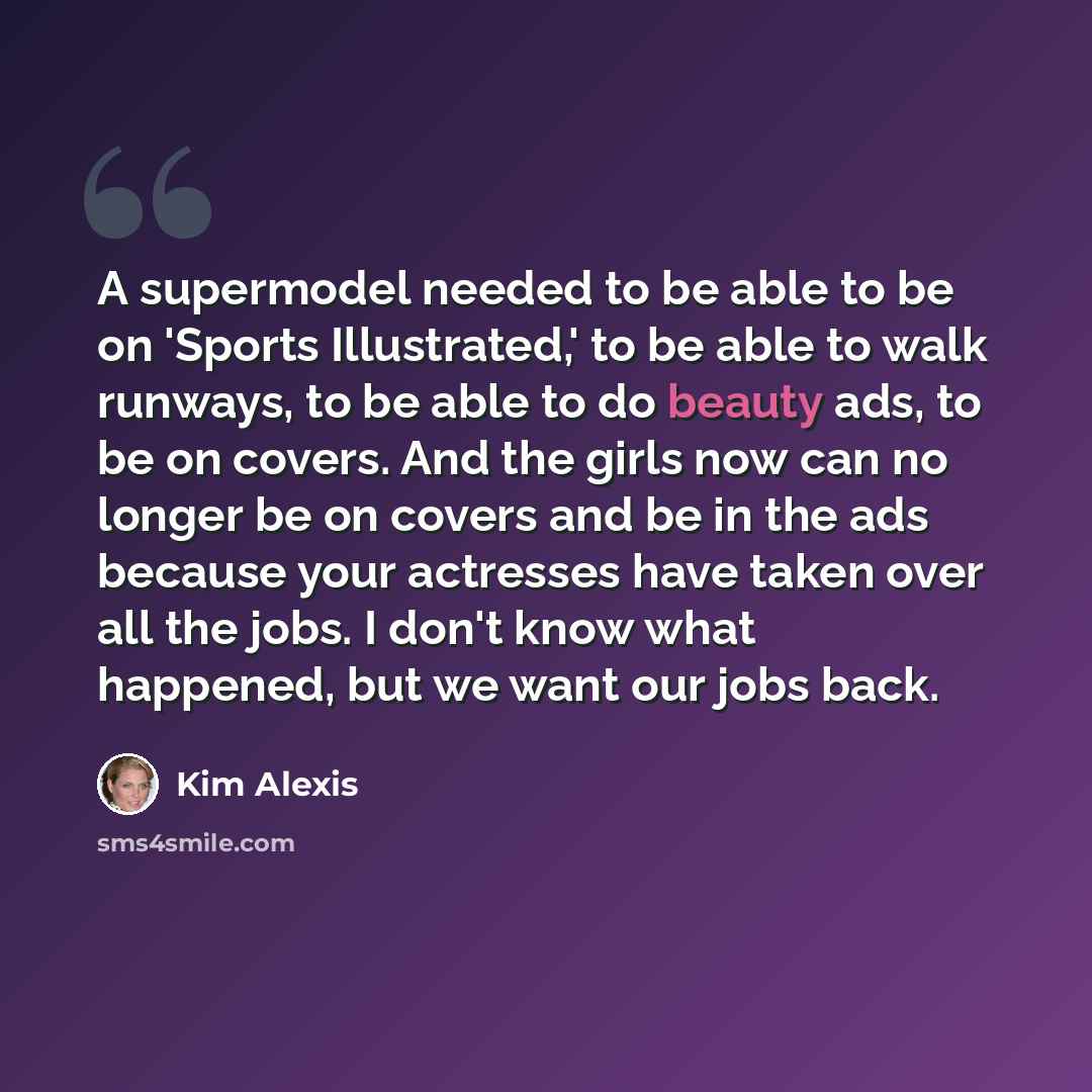 “A supermodel needed to be able to be on 'Sports Illustrated,' to be able to walk runways, to be able to do beauty ads, to be on covers. And the girls now can no longer be on covers and be in the ads because your actresses have taken over all the jobs. I don't know what happened, but we want our…” quote by Kim Alexis