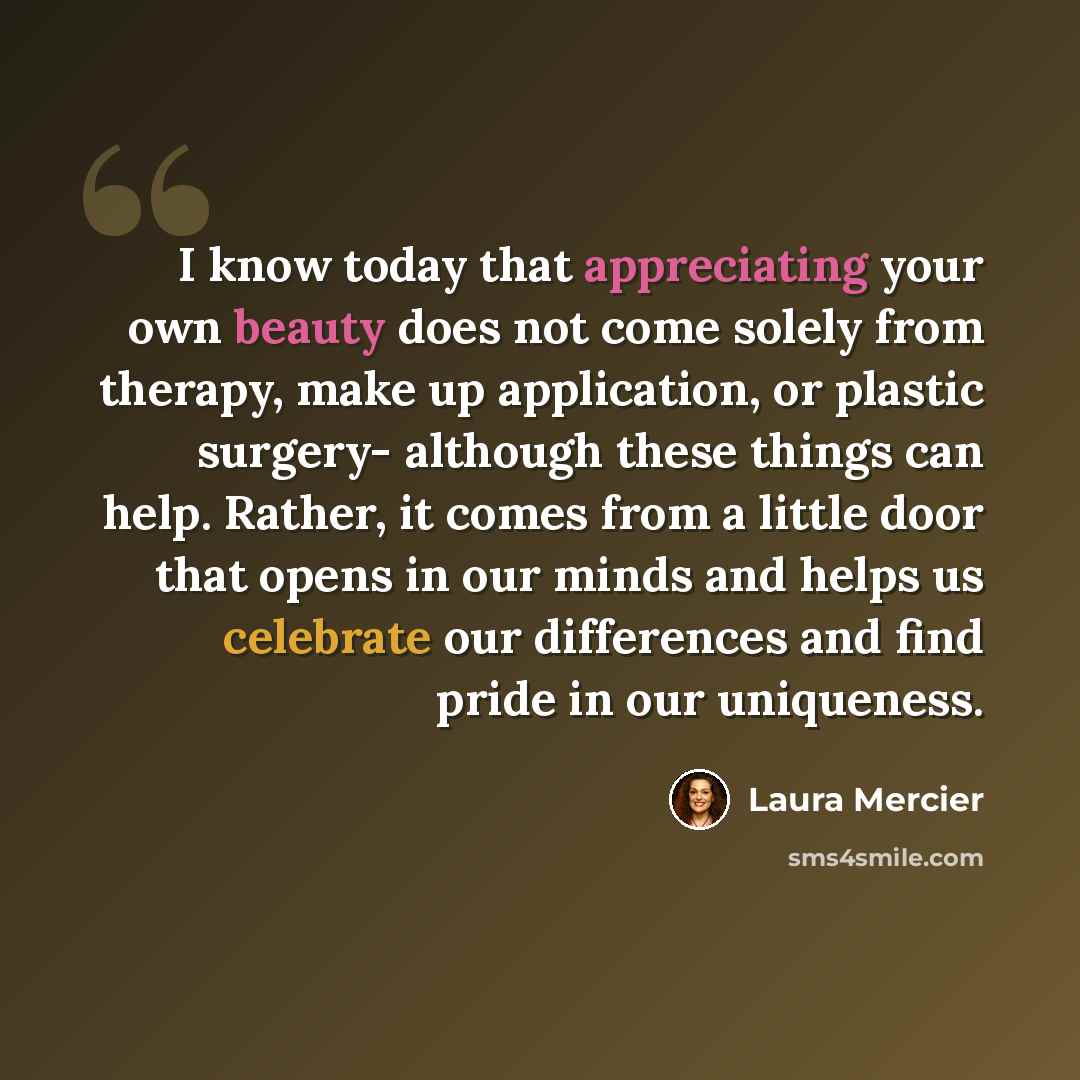 “I know today that appreciating your own beauty does not come solely from therapy, make up application, or plastic surgery- although these things can help. Rather, it comes from a little door that opens in our minds and helps us celebrate our differences and find pride in our uniqueness.” quote by Laura Mercier