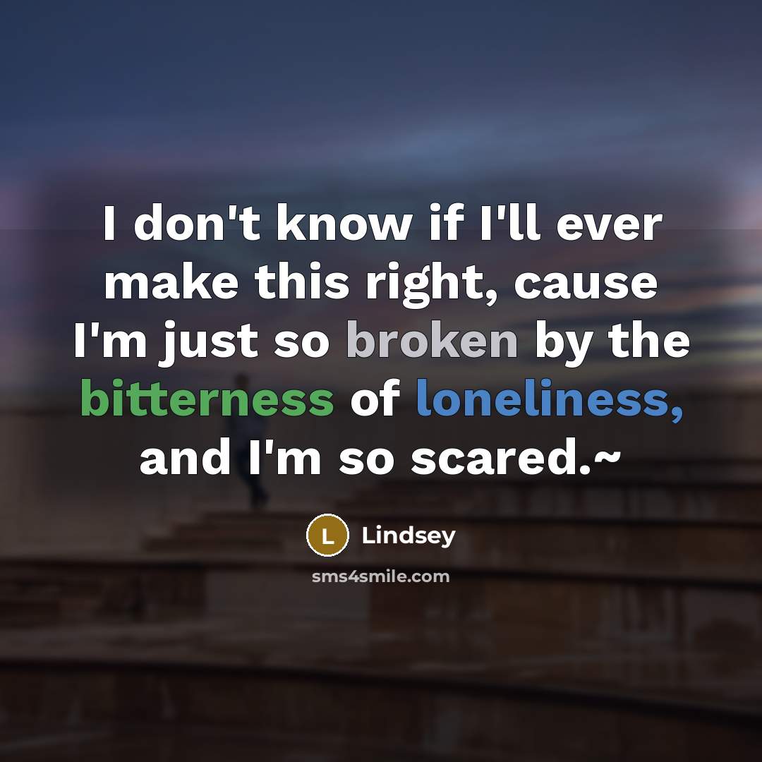 “I don't know if I'll ever make this right, cause I'm just so broken by the bitterness of loneliness, and I'm so scared.~” quote by Lindsey