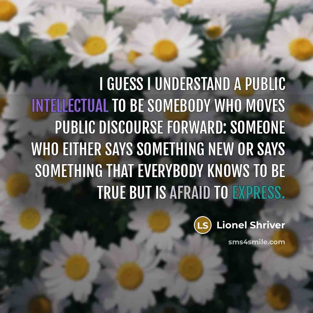 “I guess I understand a public intellectual to be somebody who moves public discourse forward: someone who either says something new or says something that everybody knows to be true but is afraid to express.” quote by Lionel Shriver