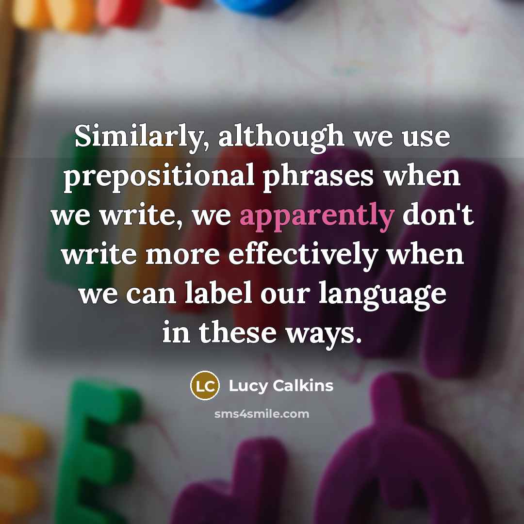 “Similarly, although we use prepositional phrases when we write, we apparently don't write more effectively when we can label our language in these ways.” quote by Lucy Calkins