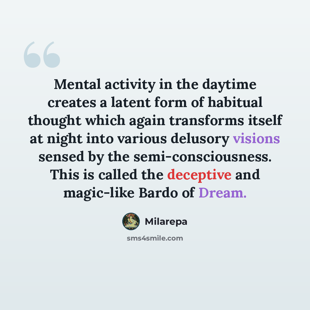 “Mental activity in the daytime creates a latent form of habitual thought which again transforms itself at night into various delusory visions sensed by the semi-consciousness. This is called the deceptive and magic-like Bardo of Dream.” quote by Milarepa