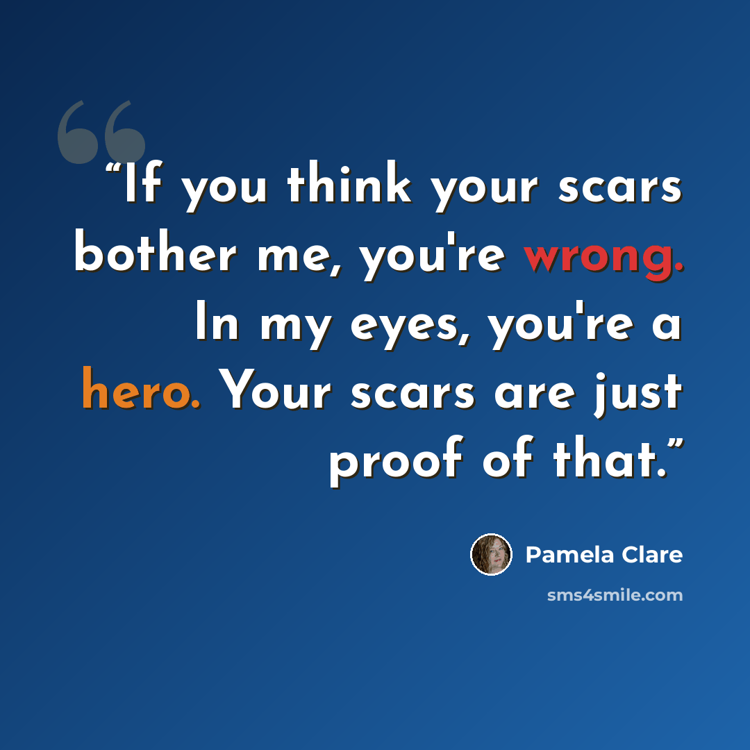 “If you think your scars bother me, you're wrong. In my eyes, you're a hero. Your scars are just proof of that.” quote by Pamela Clare