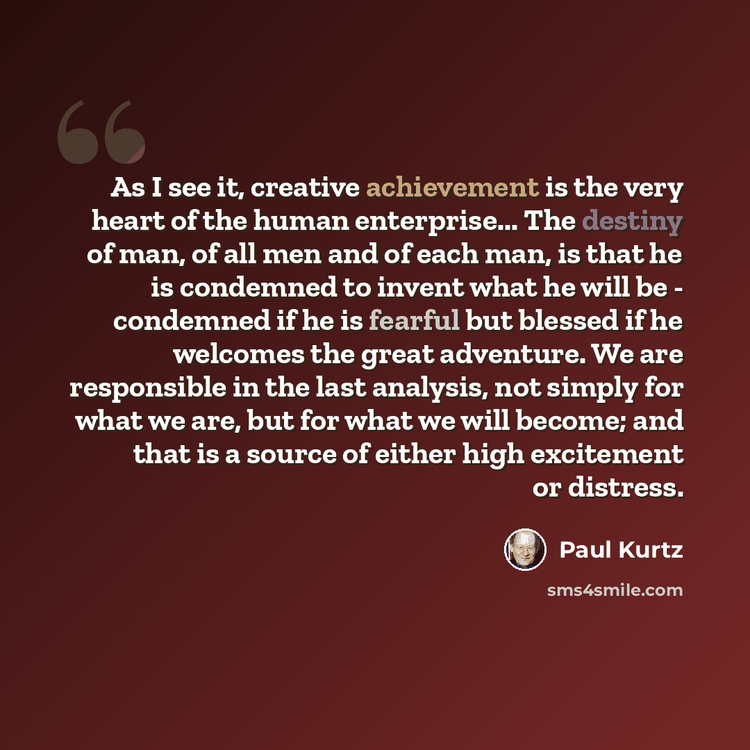 “As I see it, creative achievement is the very heart of the human enterprise... The destiny of man, of all men and of each man, is that he is condemned to invent what he will be - condemned if he is fearful but blessed if he welcomes the great adventure. We are responsible in the last analysis, not…” quote by Paul Kurtz