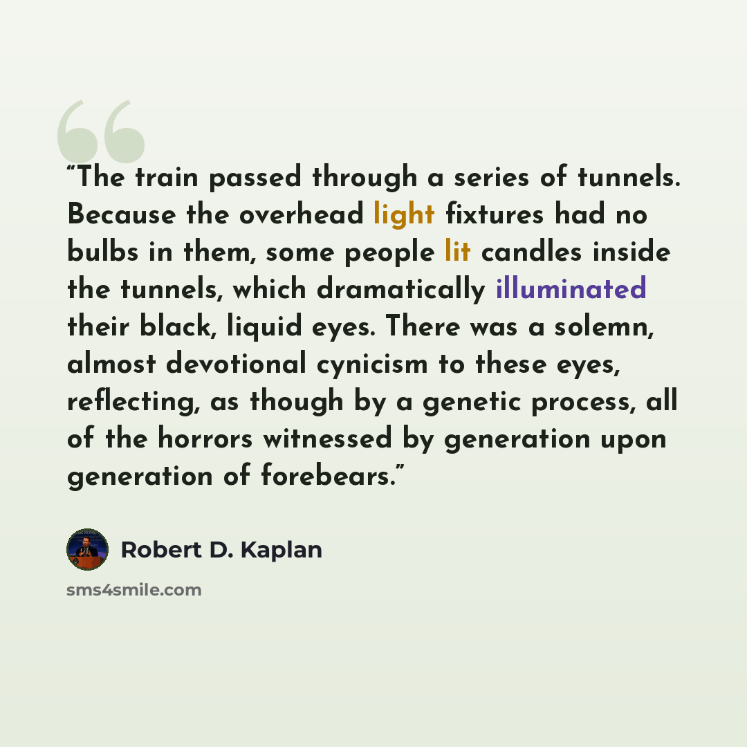 “The train passed through a series of tunnels. Because the overhead light fixtures had no bulbs in them, some people lit candles inside the tunnels, which dramatically illuminated their black, liquid eyes. There was a solemn, almost devotional cynicism to these eyes, reflecting, as though by a…” quote by Robert D. Kaplan